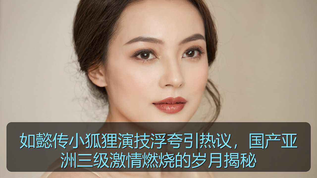 如懿传小狐狸演技浮夸引热议，国产亚洲三级激情燃烧的岁月揭秘